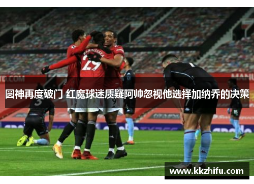 圆神再度破门 红魔球迷质疑阿帅忽视他选择加纳乔的决策